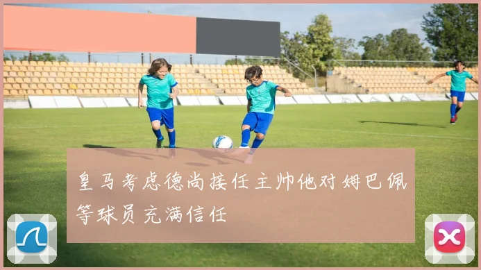 皇马考虑德尚接任主帅他对姆巴佩等球员充满信任