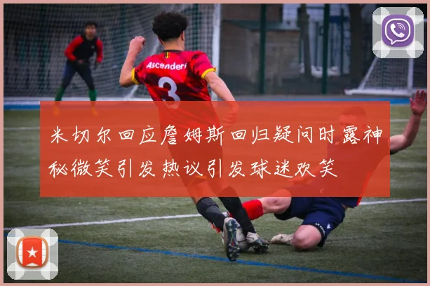 米切尔回应詹姆斯回归疑问时露神秘微笑引发热议引发球迷欢笑