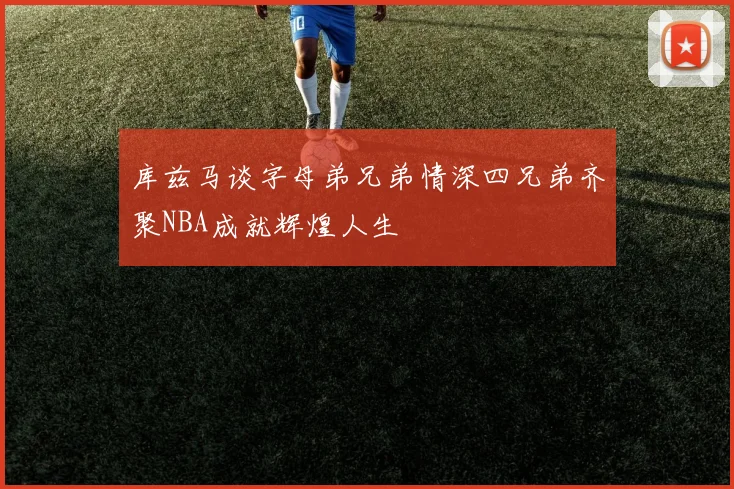 库兹马谈字母弟兄弟情深四兄弟齐聚NBA成就辉煌人生