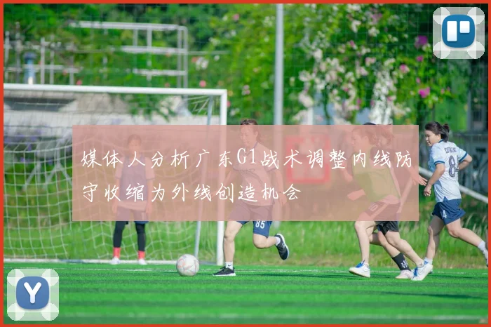 媒体人分析广东G1战术调整内线防守收缩为外线创造机会