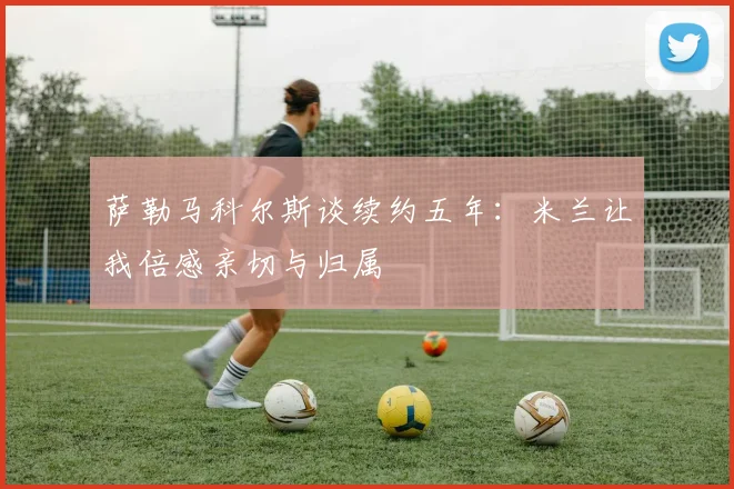 萨勒马科尔斯谈续约五年：米兰让我倍感亲切与归属