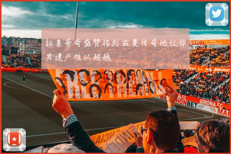 拉基蒂奇盛赞格列兹曼传奇地位称其遗产难以超越