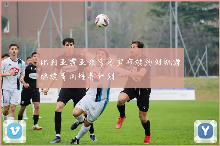 比利亚雷亚尔官方宣布续约刘凯源继续青训培养计划