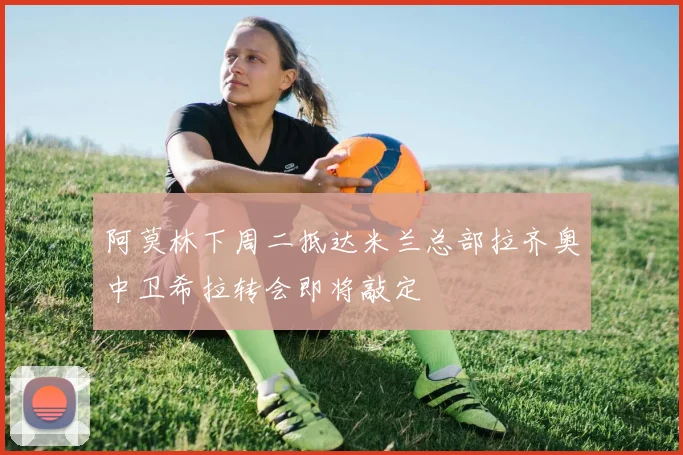 阿莫林下周二抵达米兰总部拉齐奥中卫希拉转会即将敲定