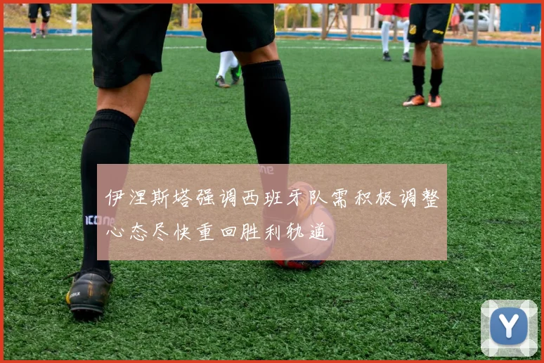 伊涅斯塔强调西班牙队需积极调整心态尽快重回胜利轨道