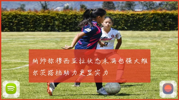 纳帅称穆西亚拉状态未满也强大维尔茨搭档助力更显实力