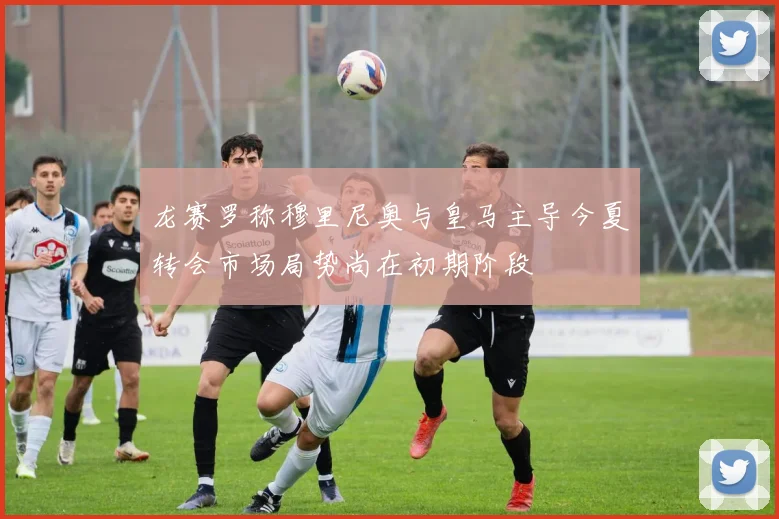 龙赛罗称穆里尼奥与皇马主导今夏转会市场局势尚在初期阶段