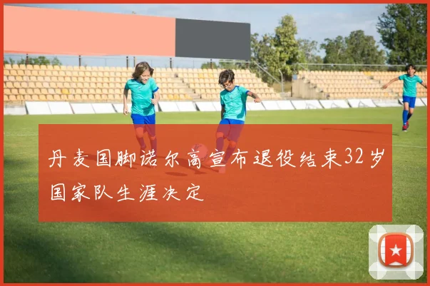丹麦国脚诺尔高宣布退役结束32岁国家队生涯决定