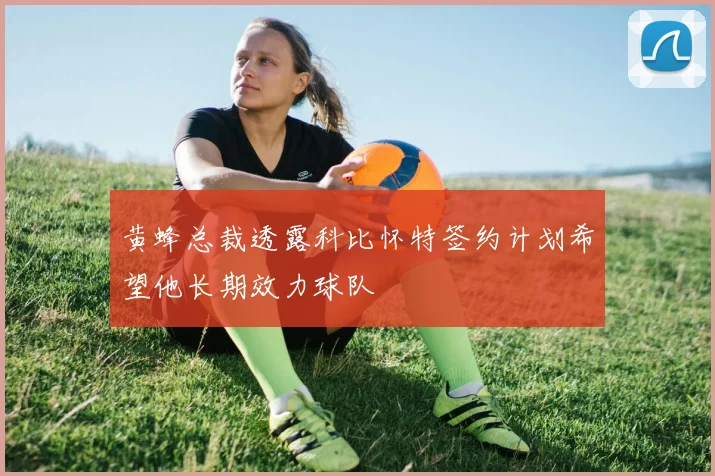 黄蜂总裁透露科比怀特签约计划希望他长期效力球队