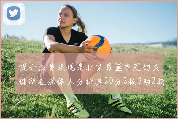 提升杰曼表现是北京男篮夺冠的关键所在媒体人分析其20分2板3助2断的表现