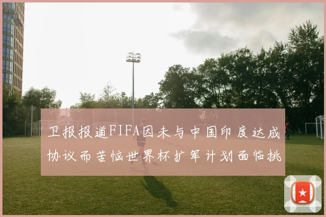 卫报报道FIFA因未与中国印度达成协议而苦恼世界杯扩军计划面临挑战