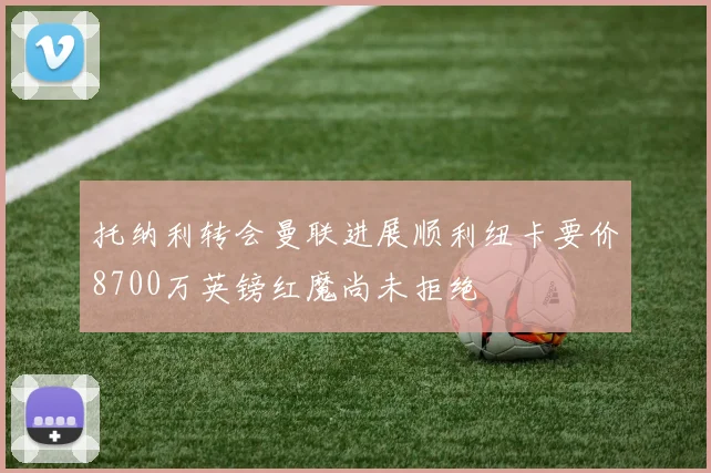 托纳利转会曼联进展顺利纽卡要价8700万英镑红魔尚未拒绝