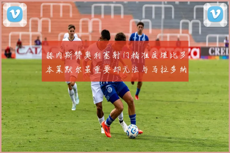 赫内斯赞奥利塞射门精准度堪比罗本莱默尔虽重要却无法与马拉多纳相提并论