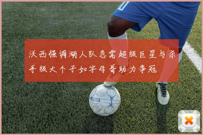 沃西强调湖人队急需超级巨星与杀手级大个子如字母哥助力争冠